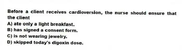 Before a client receives cardioversion, the nurse should ensure that the client
A) ate only a light breakfast.
B) has signed a consent form.
C) is not wearing jewelry.
D) skipped today's digoxin dose.
