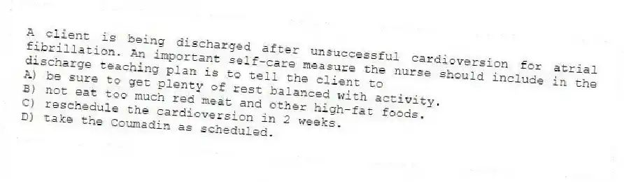 A client is being discharged after unsuccessful cardioversion for atrial fibrillation. An important self-care measure the nurse should include in the discharge teaching plan is to tell the client to
A) be sure to get plenty of rest balanced with activity.
B) not eat too much red meat and other high-fat foods.
C) reschedule the cardioversion in 2 weeks.
D) take the Coumadin as scheduled.