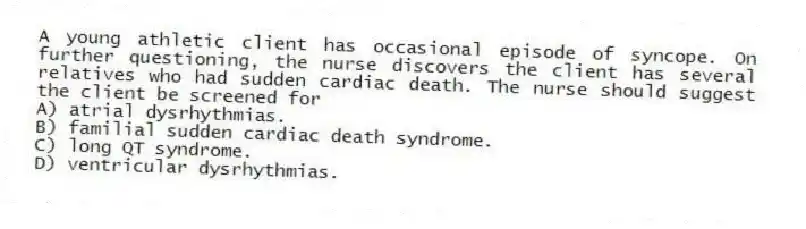 A young athletic client has occasional episode of syncope. On further questioning, the nurse discovers the client has several relatives who had sudden cardiac death. The nurse should suggest the client be screened for
A) atrial dysrhythmias.
B) familial sudden cardiac death syndrome.
C) long QT syndrome.
D) ventricular dysrhythmias.