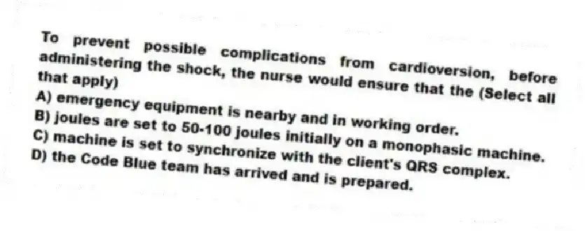 To prevent possible complications from cardioversion, before administering the shock, the nurse would ensure that the (Select all that apply)
A) emergency equipment is nearby and in working order.
B) joules are set to 50-100 joules initially on a monophasic machine.
C) machine is set to synchronize with the client's QRS complex.
D) the Code Blue team has arrived and is prepared.