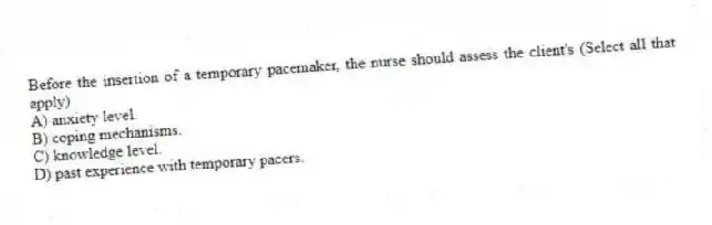 Before the insertion of a temporary pacemaker, the nurse should assess the client's (Select all that apply)
A) anxiety level.
B) coping mechanisms.
C) knowledge level.
D) past experience with temporary pacers.