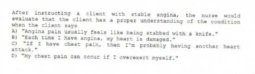 After instructing a client with stable angina, the nurse would evaluate that the client has a proper understanding of the condition when the client says
A) "Angina pain usually feels like being stabbed with a knife."
B) "Each time I have angina, my heart is damaged."
C) "If I have chest pain, then I'm probably having another heart attack."
D) "My chest pain can occur if I overexert myself."
