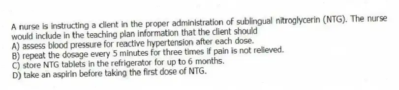 A nurse is instructing a client in the proper administration of sublingual nitroglycerin (NTG). The nurse would include in the teaching plan information that the client should
A) assess blood pressure for reactive hypertension after each dose.
B) repeat the dosage every 5 minutes for three times if pain is not relieved.
C) store NTG tablets in the refrigerator for up to 6 months.
D) take an aspirin before taking the first dose of NTG.
