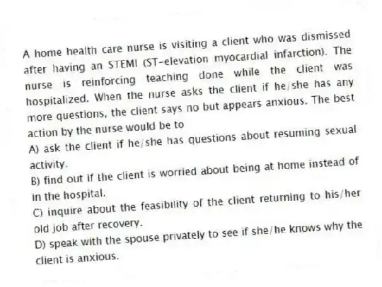 A home health care nurse is visiting a client who was dismissed after having an STEMI (ST-elevation myocardial infarction). The nurse is reinforcing teaching done while the client was hospitalized. When the nurse asks the client if he/she has any more questions, the client says no but appears anxious. The best action by the nurse would be to
A) ask the client if he/she has questions about resuming sexual activity.
B) find out if the client is worried about being at home instead of in the hospital.
C) inquire about the feasibility of the client returning to his/her old job after recovery.
D) speak with the spouse privately to see if she/he knows why the client is anxious.