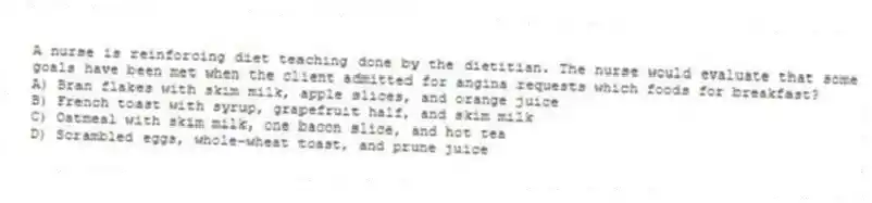 A nurse is reinforcing diet teaching done by the dietitian. The nurse would evaluate that some goals have been met when the client admitted for angina requests which foods for breakfast?
A) Bran flakes with skim milk, apple slices, and orange juice
B) French toast with syrup, grapefruit half, and skim milk
C) Oatmeal with skim milk, one bacon slice, and hot tea
D) Scrambled eggs, whole-wheat toast, and prune juice