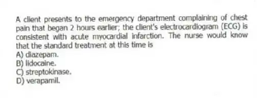 A client presents to the emergency department complaining of chest pain that began 2 hours earlier; the client's electrocardiogram (ECG) is consistent with acute myocardial infarction. The nurse would know that the standard treatment at this time is
A) diazepam.
B) lidocaine.
C) streptokinase.
D) verapamil.