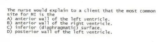 The nurse would explain to a client that the most common site for MI is the
A) anterior wall of the left ventricle.
B) anterior wall of the right ventricle.
C) inferior (diaphragmatic) surface.
D) posterior wall of the left ventricle.