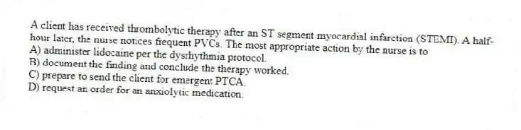 A client has received thrombolytic therapy after an ST segment myocardial infarction (STEMI). A half-hour later, the nurse notices frequent PVCs. The most appropriate action by the nurse is to
A) administer lidocaine per the dysrhythmia protocol.
B) document the finding and conclude the therapy worked.
C) prepare to send the client for emergent PTCA.
D) request an order for an anxiolytic medication.