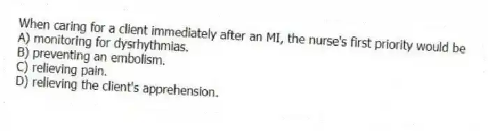 When caring for a client immediately after an MI, the nurse's first priority would be
A) monitoring for dysrhythmias.
B) preventing an embolism.
C) relieving pain.
D) relieving the client's apprehension.