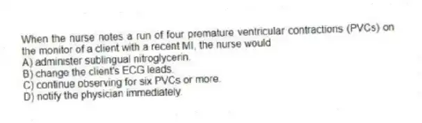 When the nurse notes a run of four premature ventricular contractions (PVCs) on the monitor of a client with a recent MI, the nurse would
A) administer sublingual nitroglycerin.
B) change the client's ECG leads.
C) continue observing for six PVCs or more.
D) notify the physician immediately.