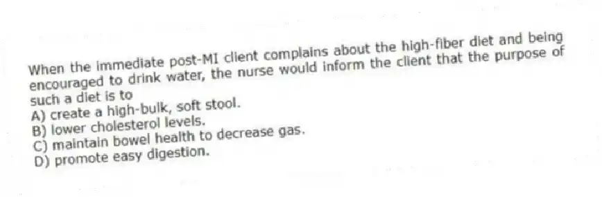 When the immediate post-MI client complains about the high-fiber diet and being encouraged to drink water, the nurse would inform the client that the purpose of such a diet is to
A) create a high-bulk, soft stool.
B) lower cholesterol levels.
C) maintain bowel health to decrease gas.
D) promote easy digestion.