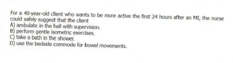 For a 40-year-old client who wants to be more active the first 24 hours after an MI, the nurse could safely suggest that the client
A) ambulate in the hall with supervision.
B) perform gentle isometric exercises.
C) take a bath in the shower.
D) use the bedside commode for bowel movements.