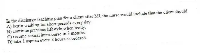 In the discharge teaching plan for a client after MI, the nurse would include that the client should
A) begin walking for short periods every day.
B) continue previous lifestyle when ready.
C) resume sexual intercourse in 3 months.
D) take 1 aspirin every 8 hours as ordered.