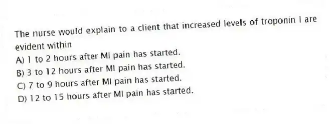 The nurse would explain to a client that increased levels of troponin I are evident within
A) 1 to 2 hours after MI pain has started.
B) 3 to 12 hours after MI pain has started.
C) 7 to 9 hours after MI pain has started.
D) 12 to 15 hours after MI pain has started.