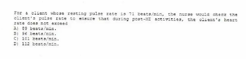 For a client whose resting pulse rate is 71 beats/min, the nurse would check the client's pulse rate to ensure that during post-MI activities, the client's heart rate does not exceed
A) 89 beats/min.
B) 96 beats/min.
C) 101 beats/min.
D) 112 beats/min.