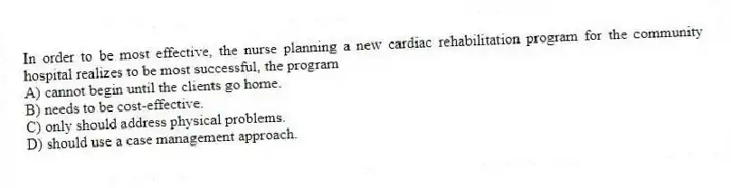 In order to be most effective, the nurse planning a new cardiac rehabilitation program for the community hospital realizes to be most successful, the program
A) cannot begin until the clients go home.
B) needs to be cost-effective.
C) only should address physical problems.
D) should use a case management approach.