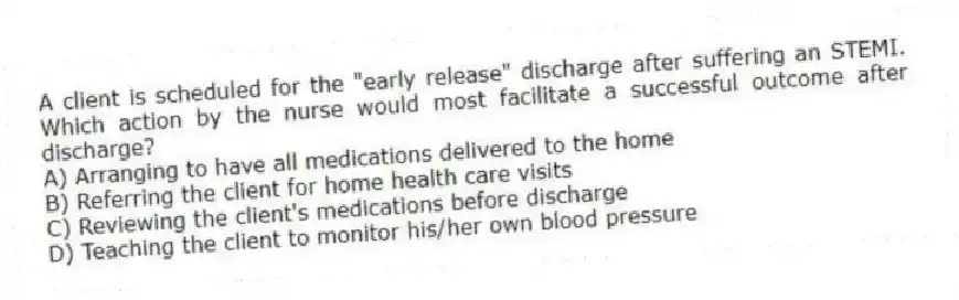 A client is scheduled for the "early release" discharge after suffering an STEMI. Which action by the nurse would most facilitate a successful outcome after discharge?
A) Arranging to have all medications delivered to the home
B) Referring the client for home health care visits
C) Reviewing the client's medications before discharge
D) Teaching the client to monitor his/her own blood pressure