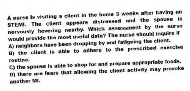A nurse is visiting a client in the home 3 weeks after having an STEMI. The client appears distressed and the spouse is nervously hovering nearby. Which assessment by the nurse would provide the most useful data? The nurse should inquire if
A) neighbors have been dropping by and fatiguing the client.
B) the client is able to adhere to the prescribed exercise routine.
C) the spouse is able to shop for and prepare appropriate foods.
D) there are fears that allowing the client activity may provoke another MI.