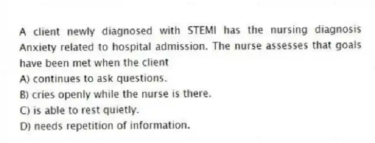 A client newly diagnosed with STEMI has the nursing diagnosis Anxiety related to hospital admission. The nurse assesses that goals have been met when the client
A) continues to ask questions.
B) cries openly while the nurse is there.
C) is able to rest quietly.
D) needs repetition of information.