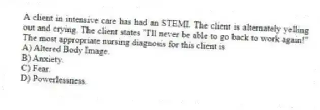 A client in intensive care has had an STEMI. The client is alternately yelling out and crying. The client states "I'll never be able to go back to work again!" The most appropriate nursing diagnosis for this client is
A) Altered Body Image.
B) Anxiety.
C) Fear.
D) Powerlessness.
