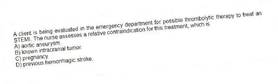 A client is being evaluated in the emergency department for possible thrombolytic therapy to treat an STEMI. The nurse assesses a relative contraindication for this treatment, which is
A) aortic aneurysm.
B) known intracranial tumor.
C) pregnancy.
D) previous hemorrhagic stroke.