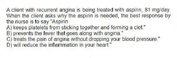 A client with recurrent angina is being treated with aspirin, 81 mg/day. When the client asks why the aspirin is needed, the best response by the nurse is to say "Aspirin
A) keeps platelets from sticking together and forming a clot."
B) prevents the fever that goes along with angina."
C) treats the pain of angina without dropping your blood pressure."
D) will reduce the inflammation in your heart."
