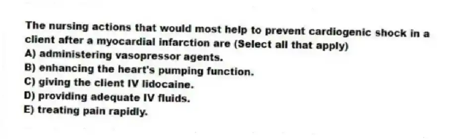 The nursing actions that would most help to prevent cardiogenic shock in a client after a myocardial infarction are (Select all that apply)
A) administering vasopressor agents.
B) enhancing the heart's pumping function.
C) giving the client IV lidocaine.
D) providing adequate IV fluids.
E) treating pain rapidly.