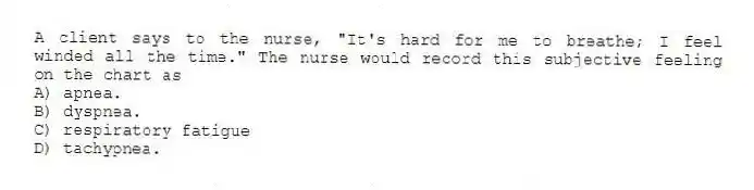 A client says to the nurse, "It's hard for me to breathe; I feel winded all the time." The nurse would record this subjective feeling on the chart as
A) apnea.
B) dyspnea.
C) respiratory fatigue
D) tachypnea.
