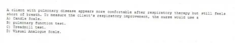 A client with pulmonary disease appears more comfortable after respiratory therapy but still feels short of breath. To measure the client's respiratory improvement, the nurse would use a
A) Candle Scale.
B) pulmonary function test.
C) Treadmill test.
D) Visual Analogue Scale.