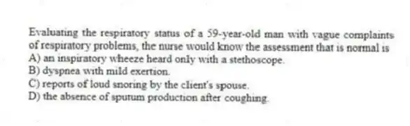 Evaluating the respiratory status of a 59-year-old man with vague complaints of respiratory problems, the nurse would know the assessment that is normal is
A) an inspiratory wheeze heard only with a stethoscope.
B) dyspnea with mild exertion.
C) reports of loud snoring by the client's spouse.
D) the absence of sputum production after coughing.