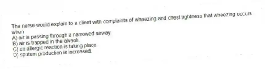 The nurse would explain to a client with complaints of wheezing and chest tightness that wheezing occurs when
A) air is passing through a narrowed airway.
B) air is trapped in the alveoli.
C) an allergic reaction is taking place.
D) sputum production is increased.