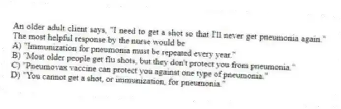 An older adult client says, "I need to get a shot so that I'll never get pneumonia again." The most helpful response by the nurse would be
A) "Immunization for pneumonia must be repeated every year."
B) "Most older people get flu shots, but they don't protect you from pneumonia."
C) "Pneumovax vaccine can protect you against one type of pneumonia."
D) "You cannot get a shot, or immunization, for pneumonia."