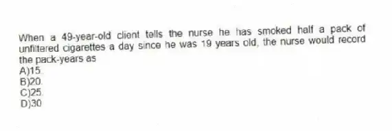 When a 49-year-old client tells the nurse he has smoked half a pack of unfiltered cigarettes a day since he was 19 years old, the nurse would record the pack-years as
A)15.
B)20.
C)25.
D)30