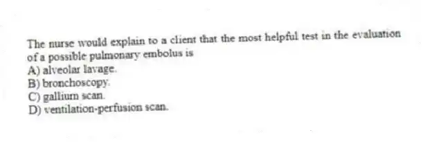The nurse would explain to a client that the most helpful test in the evaluation of a possible pulmonary embolus is
A) alveolar lavage.
B) bronchoscopy.
C) gallium scan.
D) ventilation-perfusion scan.