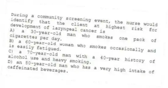 During a community screening event, the nurse would identify that the client at highest risk for development of laryngeal cancer is
A) a 30-year-old man who smokes one pack of cigarettes per day.
B) a 60-year-old woman who smokes occasionally and is easily fatigued.
C) a 70-year-old man with a 40-year history of alcohol use and heavy smoking.
D) an 80-year-old man who has a very high intake of caffeinated beverages.