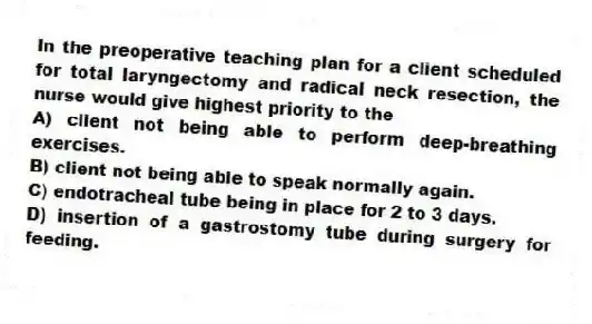 In the preoperative teaching plan for a client scheduled for total laryngectomy and radical neck resection, the nurse would give highest priority to the
A) client not being able to perform deep-breathing exercises.
B) client not being able to speak normally again.
C) endotracheal tube being in place for 2 to 3 days.
D) insertion of a gastrostomy tube during surgery for feeding.