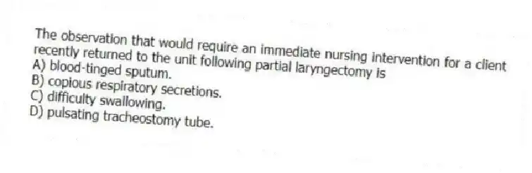 The observation that would require an immediate nursing intervention for a client recently returned to the unit following partial laryngectomy is
A) blood-tinged sputum.
B) copious respiratory secretions.
C) difficulty swallowing.
D) pulsating tracheostomy tube.