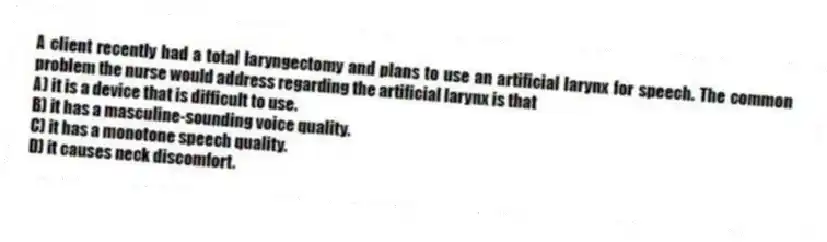 A client recently had a total laryngectomy and plans to use an artificial larynx for speech. The common problem the nurse would address regarding the artificial larynx is that
A) it is a device that is difficult to use.
B) it has a masculine-sounding voice quality.
C) it has a monotone speech quality.
D) it causes neck discomfort.