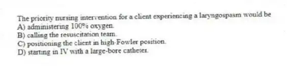 The priority nursing intervention for a client experiencing a laryngospasm would be
A) administering 100% oxygen.
B) calling the resuscitation team.
C) positioning the client in high-Fowler position.
D) starting in IV with a large-bore catheter.