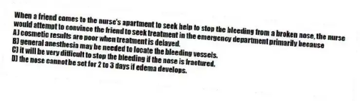 When a friend comes to the nurse's apartment to seek help to stop the bleeding from a broken nose, the nurse would attempt to convince the friend to seek treatment in the emergency department primarily because
A) cosmetic results are poor when treatment is delayed.
B) general anesthesia may be needed to locate the bleeding vessels.
C) it will be very difficult to stop the bleeding if the nose is fractured.
D) the nose cannot be set for 2 to 3 days if edema develops.