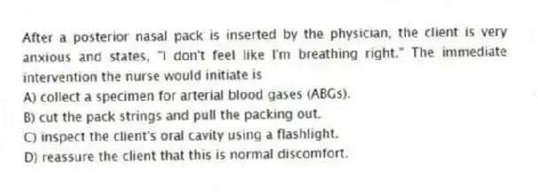 After a posterior nasal pack is inserted by the physician, the client is very anxious and states, "I don't feel like I'm breathing right." The immediate intervention the nurse would initiate is
A) collect a specimen for arterial blood gases (ABGs).
B) cut the pack strings and pull the packing out.
C) inspect the client's oral cavity using a flashlight.
D) reassure the client that this is normal discomfort.