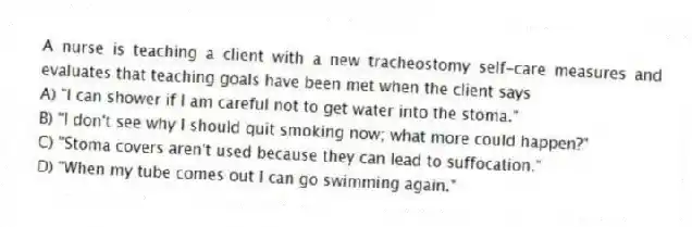 A nurse is teaching a client with a new tracheostomy self-care measures and evaluates that teaching goals have been met when the client says
A) "I can shower if I am careful not to get water into the stoma."
B) "I don't see why I should quit smoking now; what more could happen?"
C) "Stoma covers aren't used because they can lead to suffocation."
D) "When my tube comes out I can go swimming again."