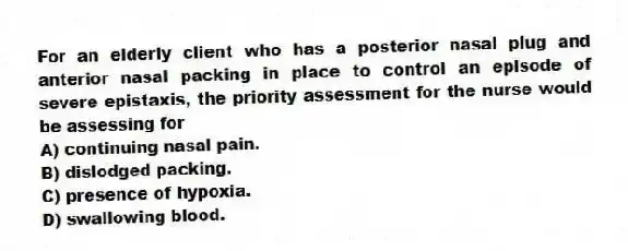 For an elderly client who has a posterior nasal plug and anterior nasal packing in place to control an episode of severe epistaxis, the priority assessment for the nurse would be assessing for
A) continuing nasal pain.
B) dislodged packing.
C) presence of hypoxia.
D) swallowing blood.