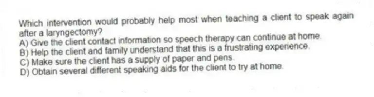 Which intervention would probably help most when teaching a client to speak again after a laryngectomy?
A) Give the client contact information so speech therapy can continue at home.
B) Help the client and family understand that this is a frustrating experience.
C) Make sure the client has a supply of paper and pens.
D) Obtain several different speaking aids for the client to try at home.