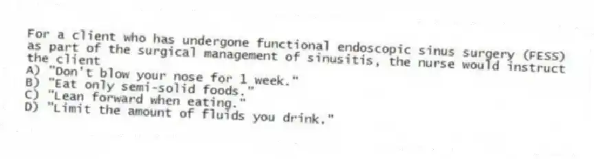 For a client who has undergone functional endoscopic sinus surgery (FESS) as part of the surgical management of sinusitis, the nurse would instruct the client
A) "Don't blow your nose for 1 week."
B) "Eat only semi-solid foods."
C) "Lean forward when eating."
D) "Limit the amount of fluids you drink."