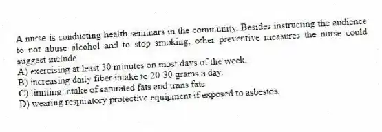 A nurse is conducting health seminars in the community. Besides instructing the audience to not abuse alcohol and to stop smoking, other preventive measures the nurse could suggest include
A) exercising at least 30 minutes on most days of the week.
B) increasing daily fiber intake to 20-30 grams a day.
C) limiting intake of saturated fats and trans fats.
D) wearing respiratory protective equipment if exposed to asbestos.