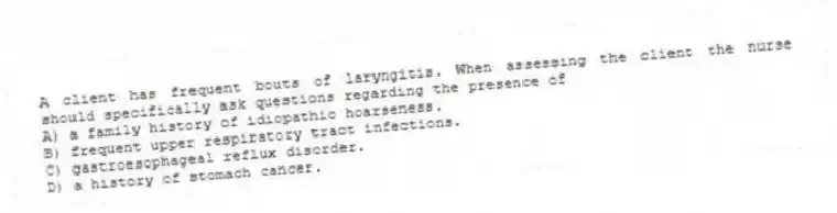 A client has frequent bouts of laryngitis. When assessing the client the nurse should specifically ask questions regarding the presence of
A) a family history of idiopathic hoarseness.
B) frequent upper respiratory tract infections.
C) gastroesophageal reflux disorder.
D) a history of stomach cancer.