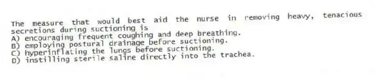 The measure that would best aid the nurse in removing heavy, tenacious secretions during suctioning is
A) encouraging frequent coughing and deep breathing.
B) employing postural drainage before suctioning.
C) hyperinflating the lungs before suctioning.
D) instilling sterile saline directly into the trachea.