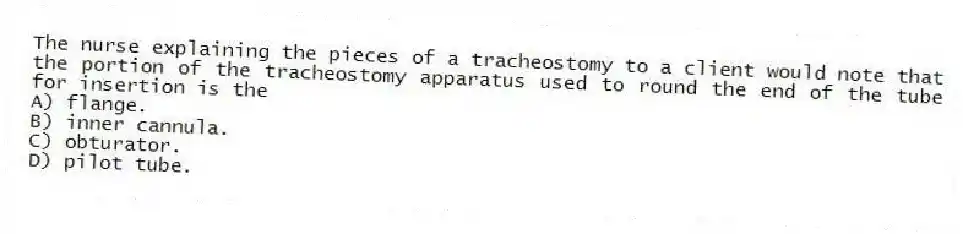 The nurse explaining the pieces of a tracheostomy to a client would note that the portion of the tracheostomy apparatus used to round the end of the tube for insertion is the
A) flange.
B) inner cannula.
C) obturator.
D) pilot tube.