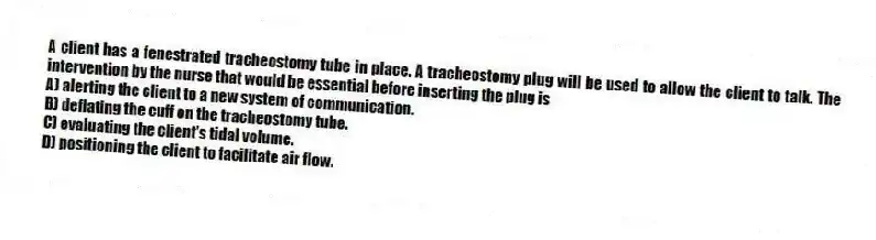 A client has a fenestrated tracheostomy tube in place. A tracheostomy plug will be used to allow the client to talk. The intervention by the nurse that would be essential before inserting the plug is
A) alerting the client to a new system of communication.
B) deflating the cuff on the tracheostomy tube.
C) evaluating the client's tidal volume.
D) positioning the client to facilitate air flow.
